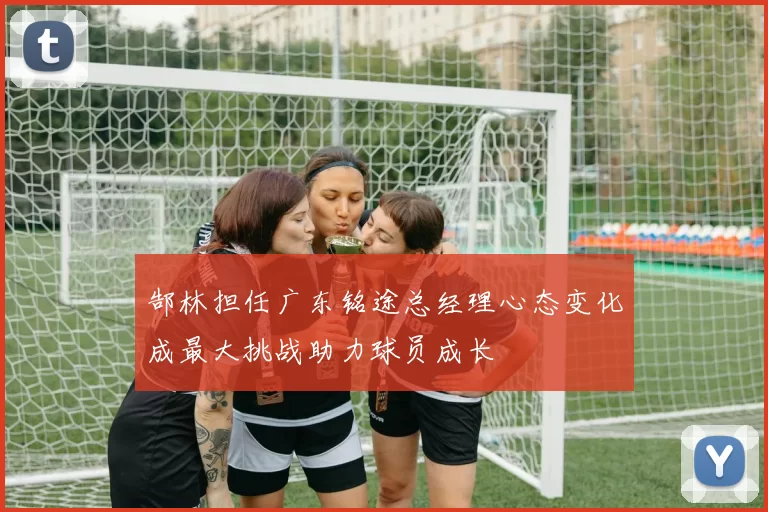郜林担任广东铭途总经理心态变化成最大挑战助力球员成长