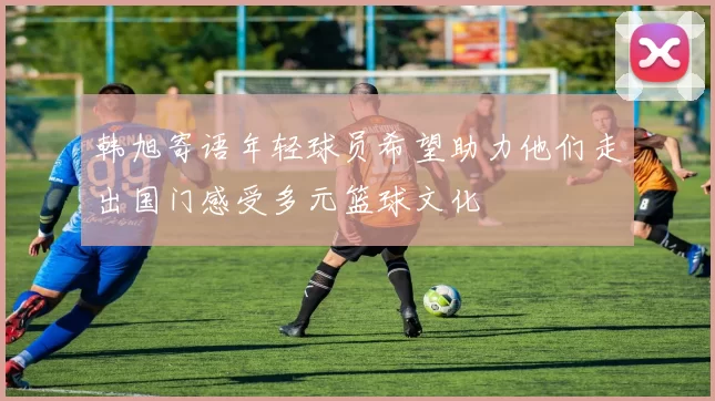 韩旭寄语年轻球员希望助力他们走出国门感受多元篮球文化