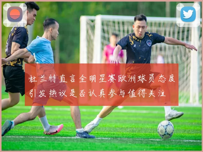 杜兰特直言全明星赛欧洲球员态度引发热议是否认真参与值得关注