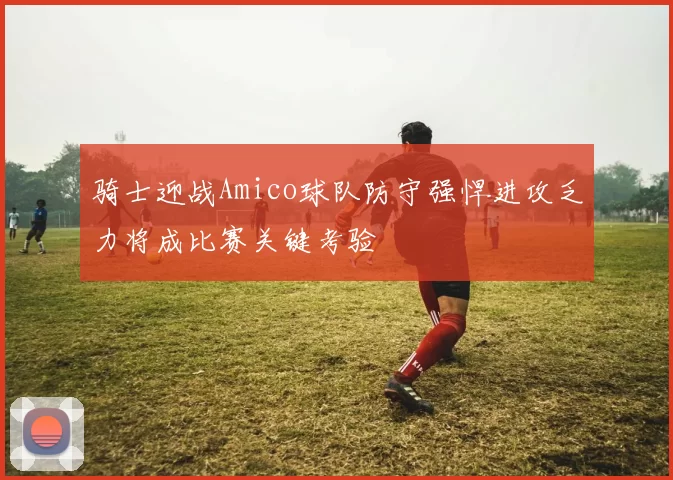 骑士迎战Amico球队防守强悍进攻乏力将成比赛关键考验