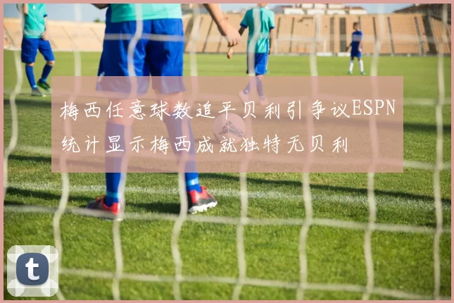 梅西任意球数追平贝利引争议ESPN统计显示梅西成就独特无贝利