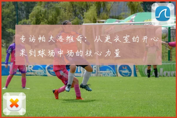 专访帕夫洛维奇：从更衣室的开心果到球场中场的核心力量