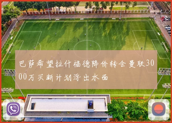 巴萨希望拉什福德降价转会曼联3000万买断计划浮出水面