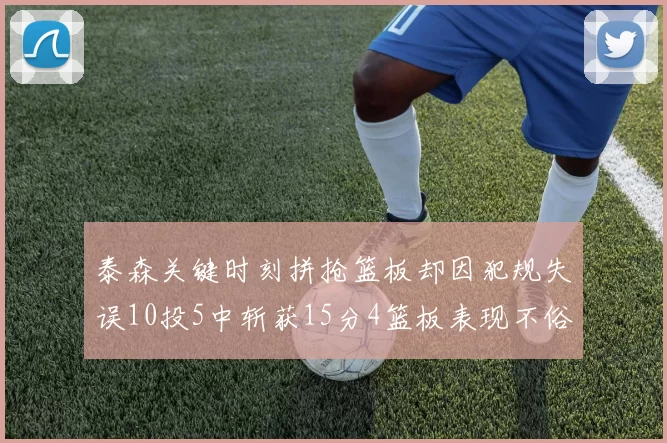 泰森关键时刻拼抢篮板却因犯规失误10投5中斩获15分4篮板表现不俗
