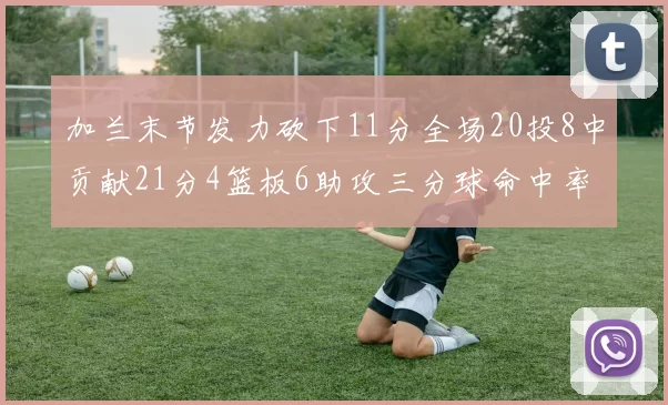 加兰末节发力砍下11分全场20投8中贡献21分4篮板6助攻三分球命中率高达375