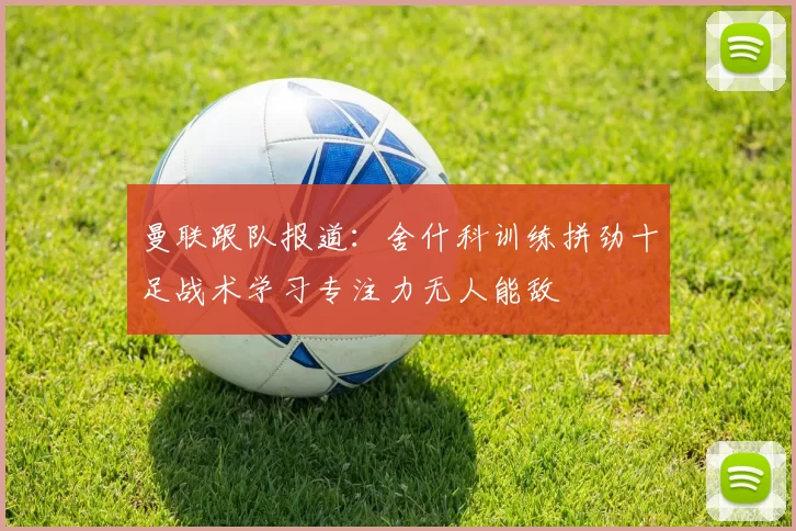 曼联跟队报道：舍什科训练拼劲十足战术学习专注力无人能敌