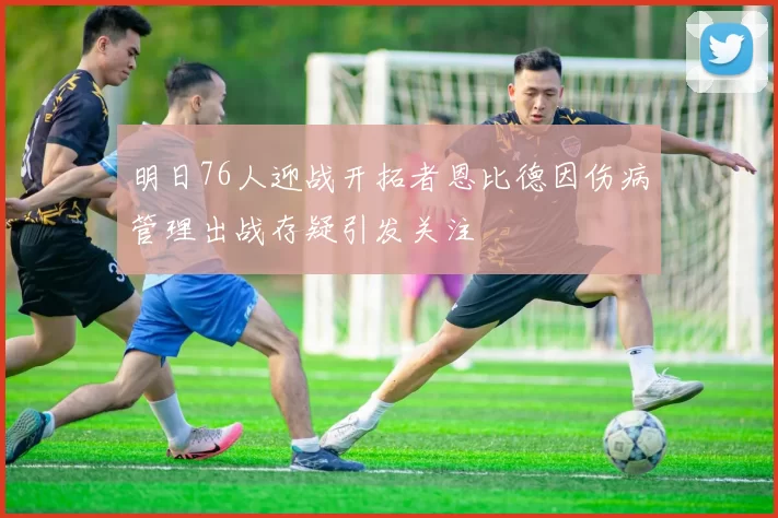 明日76人迎战开拓者恩比德因伤病管理出战存疑引发关注
