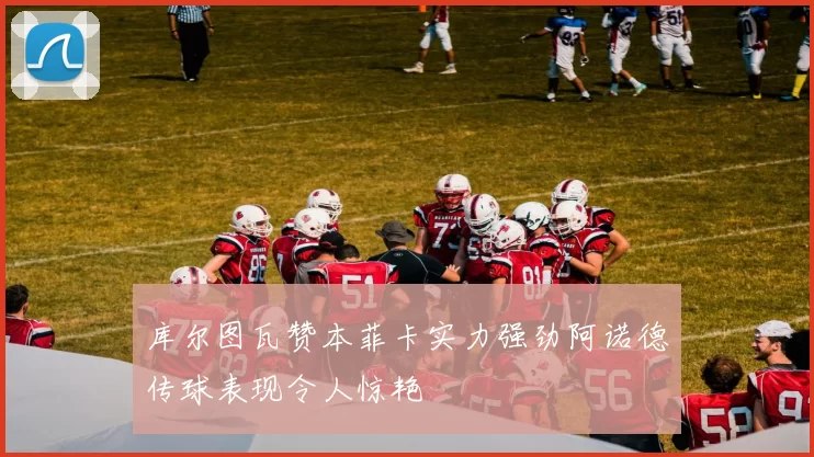 库尔图瓦赞本菲卡实力强劲阿诺德传球表现令人惊艳