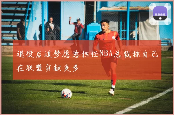退役后追梦愿意担任NBA总裁称自己在联盟贡献良多