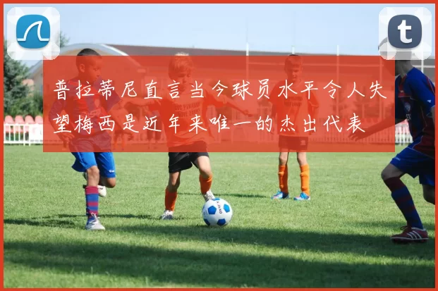 普拉蒂尼直言当今球员水平令人失望梅西是近年来唯一的杰出代表