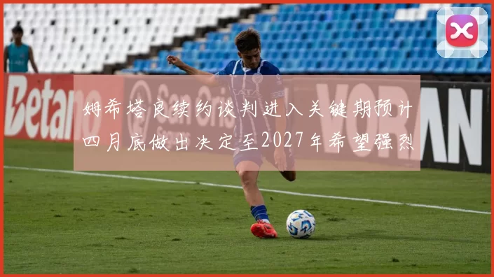 姆希塔良续约谈判进入关键期预计四月底做出决定至2027年希望强烈